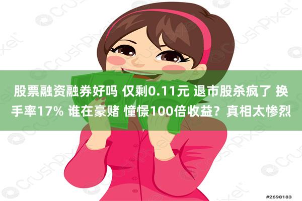 股票融资融券好吗 仅剩0.11元 退市股杀疯了 换手率17% 谁在豪赌 憧憬100倍收益？真相太惨烈