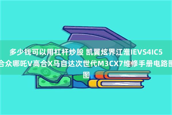 多少钱可以用杠杆炒股 凯翼炫界江淮IEVS4IC5合众哪吒V高合X马自达次世代M3CX7维修手册电路图