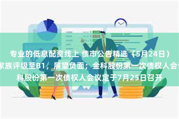 专业的低息配资线上 债市公告精选（5月24日）|穆迪下调中山火炬家族评级至B1，展望负面；金科股份第一次债权人会议定于7月25日召开