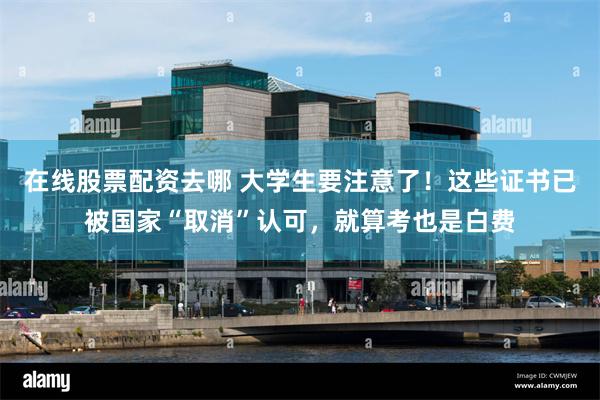 在线股票配资去哪 大学生要注意了！这些证书已被国家“取消”认可，就算考也是白费