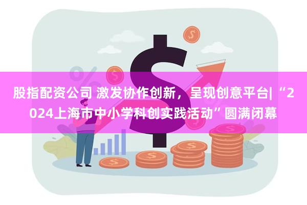 股指配资公司 激发协作创新，呈现创意平台| “2024上海市中小学科创实践活动”圆满闭幕