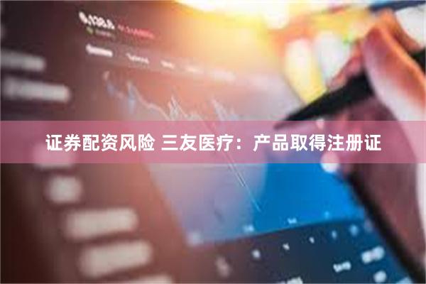 证券配资风险 三友医疗：产品取得注册证