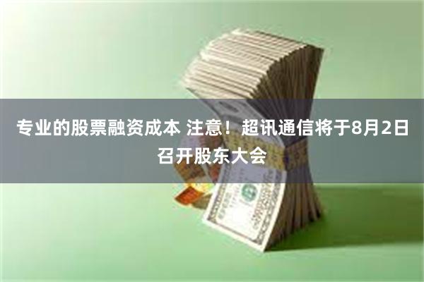 专业的股票融资成本 注意！超讯通信将于8月2日召开股东大会