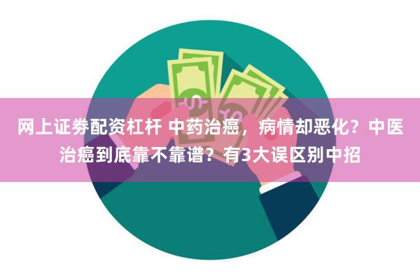 网上证劵配资杠杆 中药治癌，病情却恶化？中医治癌到底靠不靠谱？有3大误区别中招