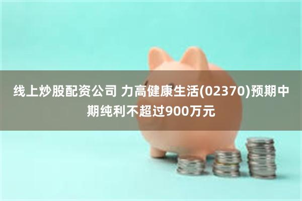 线上炒股配资公司 力高健康生活(02370)预期中期纯利不超过900万元