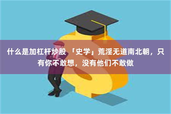 什么是加杠杆炒股 「史学」荒淫无道南北朝，只有你不敢想，没有他们不敢做