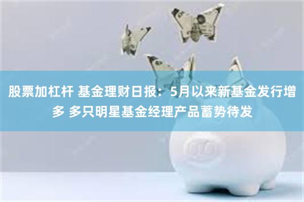 股票加杠杆 基金理财日报：5月以来新基金发行增多 多只明星基金经理产品蓄势待发