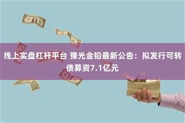 线上实盘杠杆平台 豫光金铅最新公告：拟发行可转债募资7.1亿元