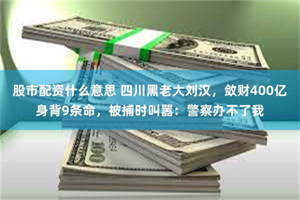 股市配资什么意思 四川黑老大刘汉，敛财400亿身背9条命，被捕时叫嚣：警察办不了我