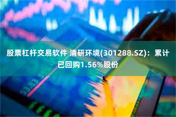 股票杠杆交易软件 清研环境(301288.SZ)：累计已回购1.56%股份