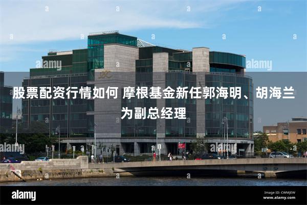 股票配资行情如何 摩根基金新任郭海明、胡海兰为副总经理