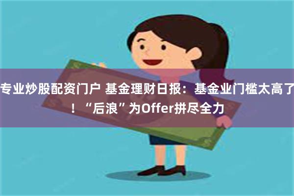 专业炒股配资门户 基金理财日报：基金业门槛太高了！“后浪”为Offer拼尽全力