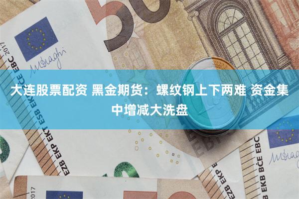 大连股票配资 黑金期货：螺纹钢上下两难 资金集中增减大洗盘