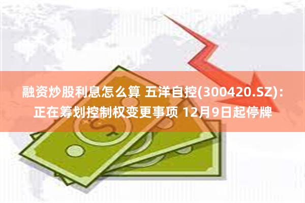 融资炒股利息怎么算 五洋自控(300420.SZ)：正在筹划控制权变更事项 12月9日起停牌