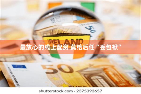 最放心的线上配资 莫给后任“丢包袱”