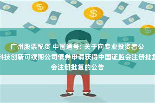 广州股票配资 中国通号: 关于向专业投资者公开发行科技创新可续期公司债券申请获得中国证监会注册批复的公告