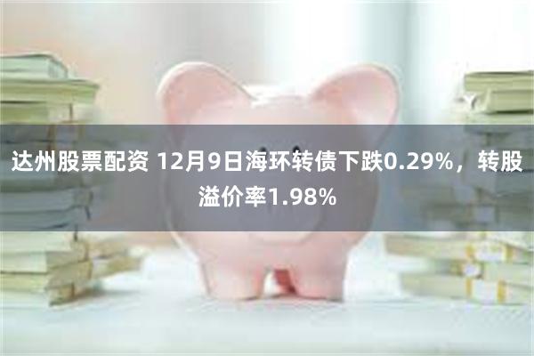 达州股票配资 12月9日海环转债下跌0.29%，转股溢价率1.98%