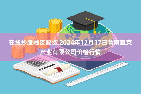 在线炒股融资配资 2024年12月17日鲁南蔬菜产业有限公司价格行情