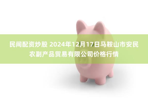 民间配资炒股 2024年12月17日马鞍山市安民农副产品贸易有限公司价格行情