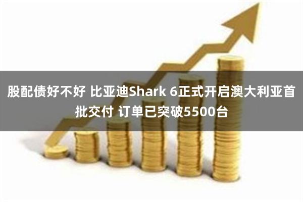 股配债好不好 比亚迪Shark 6正式开启澳大利亚首批交付 订单已突破5500台