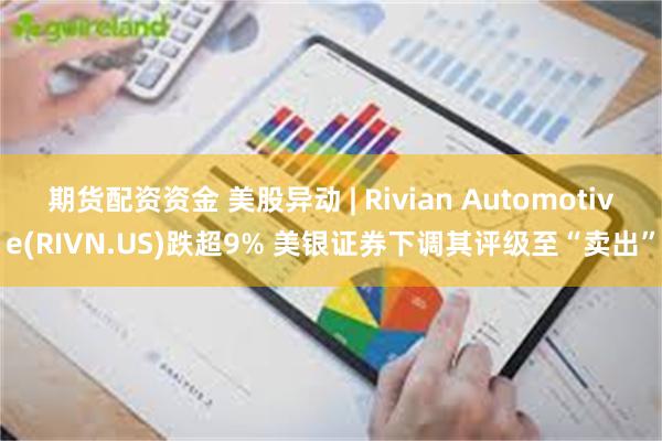 期货配资资金 美股异动 | Rivian Automotive(RIVN.US)跌超9% 美银证券下调其评级至“卖出”