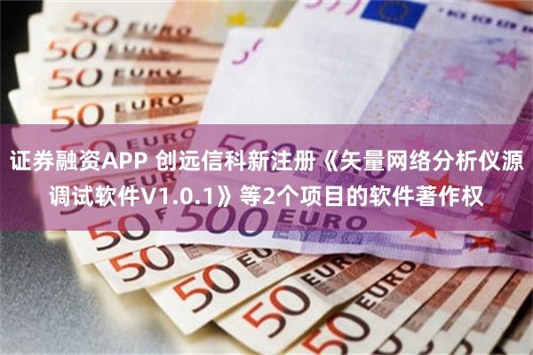 证券融资APP 创远信科新注册《矢量网络分析仪源调试软件V1.0.1》等2个项目的软件著作权