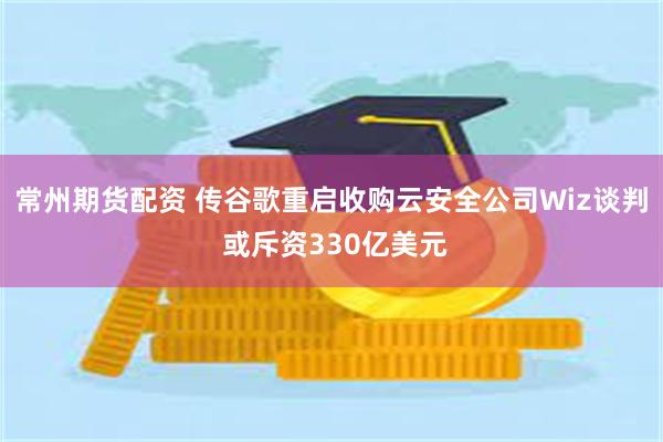 常州期货配资 传谷歌重启收购云安全公司Wiz谈判 或斥资330亿美元