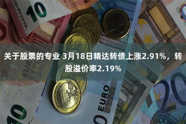 关于股票的专业 3月18日精达转债上涨2.91%，转股溢价率2.19%