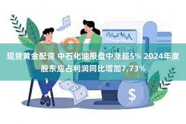 现货黄金配资 中石化油服盘中涨超5% 2024年度股东应占利润同比增加7.73%