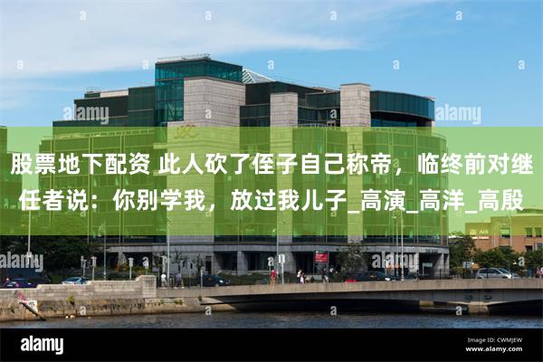 股票地下配资 此人砍了侄子自己称帝，临终前对继任者说：你别学我，放过我儿子_高演_高洋_高殷